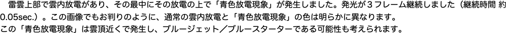 　雷雲上部で雲内放電があり、その最中にその放電の上で「青色放電現象」が発生しました。発光が３フレーム継続しました（継続時間