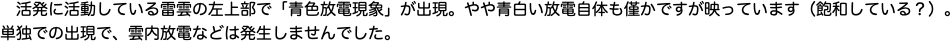 　活発に活動している雷雲の左上部で「青色放電現象」が出現。やや青白い放電自体も僅かですが映っています（飽和している？）。"